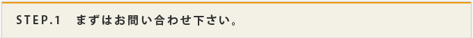 STEP.1　まずはお問い合わせ下さい。