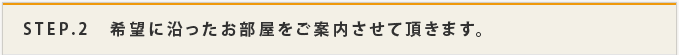 STEP.2 希望に沿ったお部屋をご案内させて頂きます。